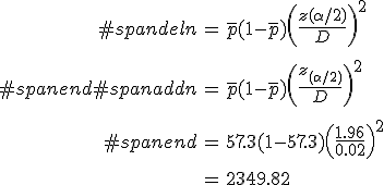 \begin{eqnarray}#spandeln &=& \bar{p} (1 - \bar{p}) \left( \frac{ z( \alpha / 2) }{ D } \right)^2 \\[10]#spanend#spanaddn &=& \bar{p} (1 - \bar{p}) \left( \frac{ z_{( \alpha / 2)} }{ D } \right)^2 \\[10]#spanend&=& 57.3 ( 1 - 57.3 ) \left( \frac{ 1.96 }{ 0.02 } \right)^2 \\[10]&=& 2349.82\end{eqnarray}