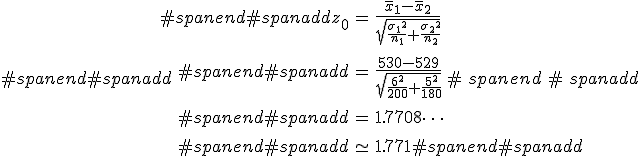 #spanend#spanadd\begin{eqnarray}#spanend#spanaddz_0 &=& \frac{ \bar{x}_1 - \bar{x}_2 }{ \sqrt{ \frac{ {\sigma_1}^2 }{n_1} + \frac{ {\sigma_2}^2 }{n_2} } } \\[10]#spanend#spanadd&=& \frac{ 530 - 529 }{ \sqrt{ \frac{ {6}^2 }{ 200 } + \frac{ { 5 }^2 }{ 180 } } } \\[10]#spanend#spanadd&=& 1.7708\cdots \\[10] #spanend#spanadd&\simeq& 1.771#spanend#spanadd\end{eqnarray}#spanend#spanadd
