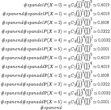 \begin{eqnarray}#spandelP(X=0) &=& _5 C_0 \( \frac{1}{6} \)^0 \( \frac{5}{6} \)^5 \simeq 0.4019 \\#spanend#spandelP(X=1) &=& _5 C_1 \( \frac{1}{6} \)^1 \( \frac{5}{6} \)^4 \simeq 0.4019 \\#spanend#spandelP(X=2) &=& _5 C_2 \( \frac{1}{6} \)^2 \( \frac{5}{6} \)^3 \simeq 0.1608 \\#spanend#spandelP(X=3) &=& _5 C_3 \( \frac{1}{6} \)^3 \( \frac{5}{6} \)^2 \simeq 0.0322 \\#spanend#spandelP(X=4) &=& _5 C_4 \( \frac{1}{6} \)^4 \( \frac{5}{6} \)^1 \simeq 0.0032 \\#spanend#spandelP(X=5) &=& _5 C_5 \( \frac{1}{6} \)^5 \( \frac{5}{6} \)^0 \simeq 0.0001 \\#spanend#spanadd\mathrm{P}(X=0) &=& _5 C_0 \( \frac{1}{6} \)^0 \( \frac{5}{6} \)^5 \simeq 0.4019 \\#spanend#spanadd\mathrm{P}(X=1) &=& _5 C_1 \( \frac{1}{6} \)^1 \( \frac{5}{6} \)^4 \simeq 0.4019 \\#spanend#spanadd\mathrm{P}(X=2) &=& _5 C_2 \( \frac{1}{6} \)^2 \( \frac{5}{6} \)^3 \simeq 0.1608 \\#spanend#spanadd\mathrm{P}(X=3) &=& _5 C_3 \( \frac{1}{6} \)^3 \( \frac{5}{6} \)^2 \simeq 0.0322 \\#spanend#spanadd\mathrm{P}(X=4) &=& _5 C_4 \( \frac{1}{6} \)^4 \( \frac{5}{6} \)^1 \simeq 0.0032 \\#spanend#spanadd\mathrm{P}(X=5) &=& _5 C_5 \( \frac{1}{6} \)^5 \( \frac{5}{6} \)^0 \simeq 0.0001 \\#spanend\end{eqnarray}