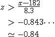 \begin{eqnarray}z &>& \frac{ x - 182 } { 8.3 } \\[10]&>& -0.843\cdots \\[10]&\simeq& -0.84\end{eqnarray}