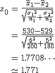\begin{eqnarray}z_0 &=& \frac{ \bar{x}_1 - \bar{x}_2 }{ \sqrt{ \frac{ {\sigma_1}^2 }{n_1} + \frac{ {\sigma_2}^2 }{n_2} } } \\[10]&=& \frac{ 530 - 529 }{ \sqrt{ \frac{ {6}^2 }{ 200 } + \frac{ { 5 }^2 }{ 180 } } } \\[10]&=& 1.7708\cdots \\[10] &\simeq& 1.771\end{eqnarray}
