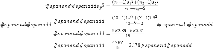 #spanend#spanadd\begin{eqnarray}#spanend#spanadd{s_p}^2 &=& \frac{(n_1 - 1){s_1}^2 + (n_2 - 1){s_2}^2}{ n_1 + n_2 -2 } \\[10]#spanend#spanadd&=& \frac{(10 - 1){1.7}^2 + (7 - 1){1.9}^2}{ 10 + 7 -2 } \\[10]#spanend#spanadd&=& \frac{ 9 \times 2.89 + 6 \times 3.61 }{ 15 } \\[10]#spanend#spanadd&=& \frac{ 47.67 }{ 15 } = 3.178#spanend#spanadd\end{eqnarray}#spanend#spanadd