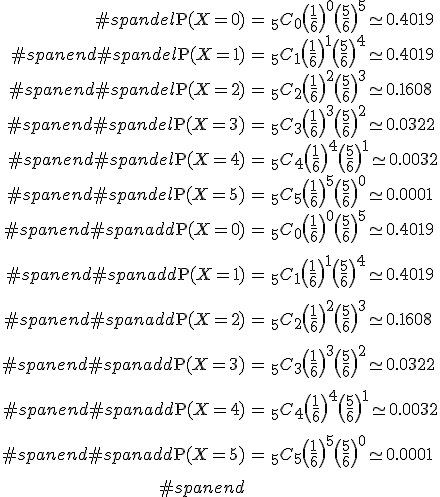 \begin{eqnarray}#spandel\mathrm{P}(X=0) &=& _5 C_0 \( \frac{1}{6} \)^0 \( \frac{5}{6} \)^5 \simeq 0.4019 \\#spanend#spandel\mathrm{P}(X=1) &=& _5 C_1 \( \frac{1}{6} \)^1 \( \frac{5}{6} \)^4 \simeq 0.4019 \\#spanend#spandel\mathrm{P}(X=2) &=& _5 C_2 \( \frac{1}{6} \)^2 \( \frac{5}{6} \)^3 \simeq 0.1608 \\#spanend#spandel\mathrm{P}(X=3) &=& _5 C_3 \( \frac{1}{6} \)^3 \( \frac{5}{6} \)^2 \simeq 0.0322 \\#spanend#spandel\mathrm{P}(X=4) &=& _5 C_4 \( \frac{1}{6} \)^4 \( \frac{5}{6} \)^1 \simeq 0.0032 \\#spanend#spandel\mathrm{P}(X=5) &=& _5 C_5 \( \frac{1}{6} \)^5 \( \frac{5}{6} \)^0 \simeq 0.0001 \\#spanend#spanadd\mathrm{P}(X=0) &=& _5 C_0 \( \frac{1}{6} \)^0 \( \frac{5}{6} \)^5 \simeq 0.4019 \\[10]#spanend#spanadd\mathrm{P}(X=1) &=& _5 C_1 \( \frac{1}{6} \)^1 \( \frac{5}{6} \)^4 \simeq 0.4019 \\[10]#spanend#spanadd\mathrm{P}(X=2) &=& _5 C_2 \( \frac{1}{6} \)^2 \( \frac{5}{6} \)^3 \simeq 0.1608 \\[10]#spanend#spanadd\mathrm{P}(X=3) &=& _5 C_3 \( \frac{1}{6} \)^3 \( \frac{5}{6} \)^2 \simeq 0.0322 \\[10]#spanend#spanadd\mathrm{P}(X=4) &=& _5 C_4 \( \frac{1}{6} \)^4 \( \frac{5}{6} \)^1 \simeq 0.0032 \\[10]#spanend#spanadd\mathrm{P}(X=5) &=& _5 C_5 \( \frac{1}{6} \)^5 \( \frac{5}{6} \)^0 \simeq 0.0001 \\[10]#spanend\end{eqnarray}