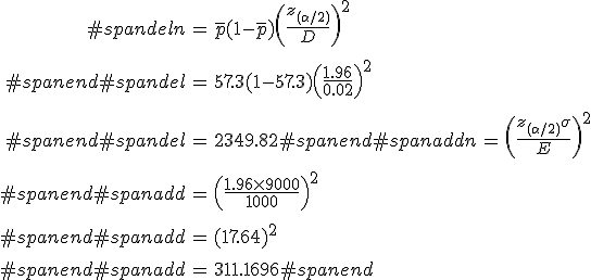 \begin{eqnarray}#spandeln &=& \bar{p} (1 - \bar{p}) \left( \frac{ z_{( \alpha / 2)} }{ D } \right)^2 \\[10]#spanend#spandel&=& 57.3 ( 1 - 57.3 ) \left( \frac{ 1.96 }{ 0.02 } \right)^2 \\[10]#spanend#spandel&=& 2349.82#spanend#spanaddn &=& \left( \frac{ z_{( \alpha / 2)} \sigma }{ E } \right)^2 \\[10]#spanend#spanadd&=& \left( \frac{ 1.96 \times 9000 }{ 1000 } \right)^2 \\[10]#spanend#spanadd&=& (17.64)^2 \\[10]#spanend#spanadd&=& 311.1696#spanend\end{eqnarray}