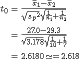 \begin{eqnarray}t_0 &=& \frac{ \bar{x}_1 - \bar{x}_2 }{ \sqrt{ {s_p}^2 } \sqrt{ \frac{1}{n_1} + \frac{1}{n_2} } } \\[10]&=& \frac{ 27.0 - 29.3 }{ \sqrt{ 3.178 } \sqrt{ \frac{1}{10} + \frac{1}{7} } } \\[10]&=& 2.6180 \simeq = 2.618\end{eqnarray}
