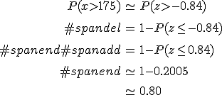 \begin{eqnarray}P(x > 175) &\simeq& P(z > -0.84) \\[10] #spandel&=& 1 - P(z \leq -0.84) \\[10]#spanend#spanadd&=& 1 - P(z \leq 0.84) \\[10]#spanend&\simeq& 1 - 0.2005 \\[10]&\simeq& 0.80\end{eqnarray}