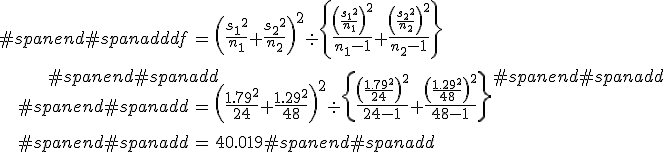 #spanend#spanadd\begin{eqnarray}#spanend#spanadddf &=& \left( \frac{ {s_1}^2 }{n_1} + \frac{ {s_2}^2 }{n_2} \right)^2  \div \left\{ \frac{ \left( \frac{ {s_1}^2 }{n_1} \right)^2 }{n_1 - 1} + \frac{ \left( \frac{ {s_2}^2 }{n_2} \right)^2 }{n_2 - 1}  \right\} \\[10]#spanend#spanadd&=& \left( \frac{ {1.79}^2 }{24} + \frac{ {1.29}^2 }{48} \right)^2  \div \left\{ \frac{ \left( \frac{ {1.79}^2 }{24} \right)^2 }{24 - 1} + \frac{ \left( \frac{ {1.29}^2 }{48} \right)^2 }{48 - 1}  \right\} \\[10]#spanend#spanadd&=& 40.019#spanend#spanadd\end{eqnarray}#spanend#spanadd
