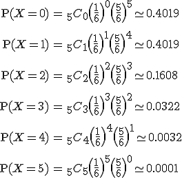\begin{eqnarray}\mathrm{P}(X=0) &=& _5 C_0 \( \frac{1}{6} \)^0 \( \frac{5}{6} \)^5 \simeq 0.4019 \\[10]\mathrm{P}(X=1) &=& _5 C_1 \( \frac{1}{6} \)^1 \( \frac{5}{6} \)^4 \simeq 0.4019 \\[10]\mathrm{P}(X=2) &=& _5 C_2 \( \frac{1}{6} \)^2 \( \frac{5}{6} \)^3 \simeq 0.1608 \\[10]\mathrm{P}(X=3) &=& _5 C_3 \( \frac{1}{6} \)^3 \( \frac{5}{6} \)^2 \simeq 0.0322 \\[10]\mathrm{P}(X=4) &=& _5 C_4 \( \frac{1}{6} \)^4 \( \frac{5}{6} \)^1 \simeq 0.0032 \\[10]\mathrm{P}(X=5) &=& _5 C_5 \( \frac{1}{6} \)^5 \( \frac{5}{6} \)^0 \simeq 0.0001 \\[10]\end{eqnarray}