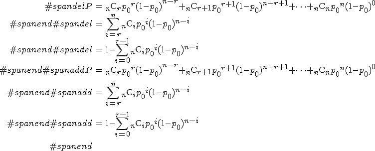 \begin{eqnarray}#spandelP &=& {}_n \mathrm{C}_r {p_0}^r (1 - {p_0})^{n-r} + {}_n \mathrm{C}_{r+1} {p_0}^{r+1} (1 - {p_0})^{n-r+1} + \cdots + {}_n \mathrm{C}_n {p_0}^n (1 - {p_0})^{0} \\#spanend#spandel&=& \sum_{i=r}^{n} {}_n \mathrm{C}_i {p_0}^i (1 - {p_0})^{n-i} \\#spanend#spandel&=& 1 - \sum_{i=0}^{r-1} {}_n \mathrm{C}_i {p_0}^i (1 - {p_0})^{n-i} \\#spanend#spanaddP &=& {}_n \mathrm{C}_r {p_0}^r (1 - {p_0})^{n-r} + {}_n \mathrm{C}_{r+1} {p_0}^{r+1} (1 - {p_0})^{n-r+1} + \cdots + {}_n \mathrm{C}_n {p_0}^n (1 - {p_0})^{0} \\[10]#spanend#spanadd&=& \sum_{i=r}^{n} {}_n \mathrm{C}_i {p_0}^i (1 - {p_0})^{n-i} \\[10]#spanend#spanadd&=& 1 - \sum_{i=0}^{r-1} {}_n \mathrm{C}_i {p_0}^i (1 - {p_0})^{n-i} \\[10]#spanend\end{eqnarray}