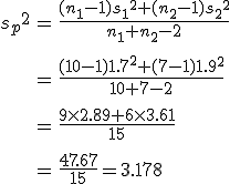 \begin{eqnarray}{s_p}^2 &=& \frac{(n_1 - 1){s_1}^2 + (n_2 - 1){s_2}^2}{ n_1 + n_2 -2 } \\[10]&=& \frac{(10 - 1){1.7}^2 + (7 - 1){1.9}^2}{ 10 + 7 -2 } \\[10]&=& \frac{ 9 \times 2.89 + 6 \times 3.61 }{ 15 } \\[10]&=& \frac{ 47.67 }{ 15 } = 3.178\end{eqnarray}