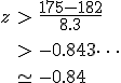 \begin{eqnarray}z &>& \frac{ 175 - 182 } { 8.3 } \\[10]&>& -0.843\cdots \\[10]&\simeq& -0.84\end{eqnarray}