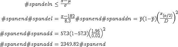 \begin{eqnarray}#spandeln &\leq& \frac{ x - \mu }{ \sigma } \\[10]#spanend#spandel&=& \frac{ x - 182 } { 8.3 }#spanend#spanaddn &=& \bar{p} (1 - \bar{p}) \left( \frac{ z_{( \alpha / 2)} }{ D } \right)^2 \\[10]#spanend#spanadd&=& 57.3 ( 1 - 57.3 ) \left( \frac{ 1.96 }{ 0.02 } \right)^2 \\[10]#spanend#spanadd&=& 2349.82#spanend\end{eqnarray}