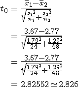 \begin{eqnarray}t_0 &=& \frac{ \bar{x}_1 - \bar{x}_2 }{ \sqrt{ \frac{ {s_1}^2 }{n_1} + \frac{ {s_2}^2 }{n_2} } } \\[10]&=& \frac{ 3.67 - 2.77 }{ \sqrt{ \frac{ {1.79}^2 }{24} + \frac{ {1.29}^2 }{48} } } \\[10]&=& \frac{ 3.67 - 2.77 }{ \sqrt{ \frac{ {1.79}^2 }{24} + \frac{ {1.29}^2 }{48} } } \\[10]&=& 2.82552 \simeq 2.826\end{eqnarray}